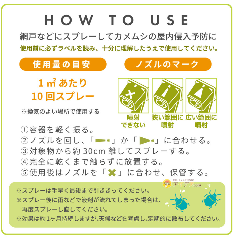 カメムシイヤイヤの使い方。網戸などにスプレーしてカメムシの屋内侵入予防に。使用前に必ずラベルを読み、十分に理解したうえで使用してください。使用量の目安：1㎡あたり10回スプレー（※換気の良い場所で使用する）。ノズルのマーク。「噴射できない」「狭い範囲に噴射」「広い範囲に噴射」。手順1：容器を軽く振る。手順2：ノズルを「狭い範囲に噴射」か「広い範囲に噴射」に合わせる。手順3：対象物から約30cm離してスプレーする。手順4：完全に乾くまで触らずに放置する。手順5：使用後はノズルを「✗」に合わせ、保管する。※スプレーは手早く最後まで引ききってください。※スプレー後に雨などで液剤が流れてしまった場合は、再度スプレーし直してください。※効果は約1ヶ月持続しますが、天候などを考慮し、定期的に散布してください。